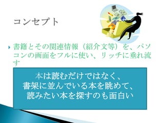    書籍とその関連情報（紹介文等）を、パソ
    コンの画面をフルに使い、リッチに垂れ流
    す
       本は読むだけではなく、
     書架に並んでいる本を眺めて、
     読みたい本を探すのも面白い
 