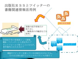 ＲＳＳ
           書籍の紹介情報だけ
           取り出し
           （編集部の内輪話などは
           除外）


図書紹介等の情報源として蓄積。
RSS・ツイッターとも想定外のプ
ラットフォームで使うことになるが、              ツイッター
著作権的には大丈夫か？


  RSSやツイッターを使っている出版社は少ないため、
   そのまま垂れ流すとジャンルのバランスが悪そう
 