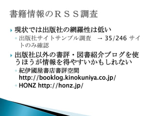    現状では出版社の網羅性は低い
    ◦ 出版社サイトサンプル調査 → 35/246 サイ
      トのみ確認
   出版社以外の書評・図書紹介ブログを使
    うほうが情報を得やすいかもしれない
    ◦ 紀伊國屋書店書評空間
      http://booklog.kinokuniya.co.jp/
    ◦ HONZ http://honz.jp/
 