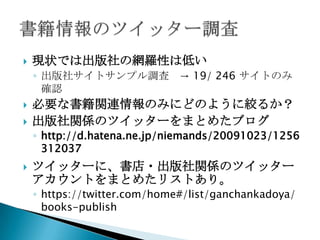    現状では出版社の網羅性は低い
    ◦ 出版社サイトサンプル調査 → 19/ 246 サイトのみ
      確認
   必要な書籍関連情報のみにどのように絞るか？
   出版社関係のツイッターをまとめたブログ
    ◦ http://d.hatena.ne.jp/niemands/20091023/1256
      312037
   ツイッターに、書店・出版社関係のツイッター
    アカウントをまとめたリストあり。
    ◦ https://twitter.com/home#/list/ganchankadoya/
      books-publish
 