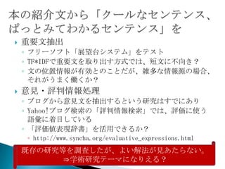    重要文抽出
    ◦ フリーソフト「展望台システム」をテスト
    ◦ TF*IDFで重要文を取り出す方式では、短文に不向き？
    ◦ 文の位置情報が有効とのことだが、雑多な情報源の場合、
      それがうまく働くか？
   意見・評判情報処理
    ◦ ブログから意見文を抽出するという研究はすでにあり
    ◦ Yahoo!ブログ検索の「評判情報検索」では、評価に使う
      語彙に着目している
    ◦ 「評価値表現辞書」を活用できるか？
    ◦ http://www.syncha.org/evaluative_expressions.html
    既存の研究等を調査したが、よい解法が見あたらない。
          ⇒学術研究テーマになりえる？
 