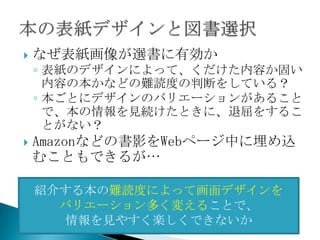    なぜ表紙画像が選書に有効か
    ◦ 表紙のデザインによって、くだけた内容か固い
      内容の本かなどの難読度の判断をしている？
    ◦ 本ごとにデザインのバリエーションがあること
      で、本の情報を見続けたときに、退屈をするこ
      とがない？
   Amazonなどの書影をWebページ中に埋め込
    むこともできるが…

    紹介する本の難読度によって画面デザインを
      バリエーション多く変えることで、
       情報を見やすく楽しくできないか
 