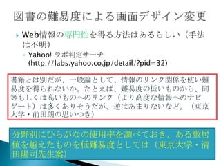    Web情報の専門性を得る方法はあるらしい（手法
    は不明）
    ◦ Yahoo! ラボ判定サーチ
      (http://labs.yahoo.co.jp/detail/?pid=32)

書籍とは別だが、一般論として、情報のリンク関係を使い難
易度を得られないか。たとえば、難易度の低いものから、同
等もしくは高いものへのリンク（より高度な情報へのナビ
ゲート）は多くありそうだが、逆はあまりないなど。（東京
大学・前田朗の思いつき）

分野別にひらがなの使用率を調べておき、ある敷居
値を越えたものを低難易度としては（東京大学・清
田陽司先生案）
 