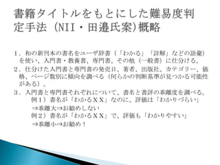 １．和の新刊本の書名をユーザ辞書（「わかる」「詳解」などの語彙）
 を使い、入門書・教養書、専門書、その他（一般書）に仕分ける。
２．仕分けた入門書と専門書の発売日、著者、出版社、カテゴリー、価
 格、ページ数別に傾向を調べる（何らかの判断基準が見つかる可能性
 がある）。
３．入門書と専門書それぞれについて、書名と書評の乖離度を調べる。
   例１）書名が「わかるＸＸ」なのに、評価は「わかりづらい」
   ⇒乖離大⇒お勧めしない
   例２）書名が「わかるＸＸ」で、評価も「わかりやすい」
   ⇒乖離小⇒お勧め！
 