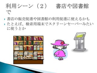    書店の販売促進や図書館の利用促進に使えるかも
   たとえば、検索用端末でスクリーンセーバーみたい
    に使うとか
 