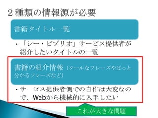 書籍タイトル一覧

• 「シー・ビブリオ」サービス提供者が
  紹介したいタイトルの一覧

書籍の紹介情報（クールなフレーズやぱっと
分かるフレーズなど）

• サービス提供者側での自作は大変なの
  で、Webから機械的に入手したい

             これが大きな問題
 