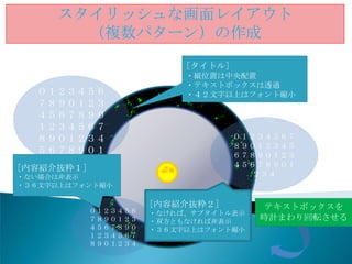 スタイリッシュな画面レイアウト
       （複数パターン）の作成
                           [タイトル]
                           ・縦位置は中央配置
                           ・テキストボックスは透過
  ０１２３４５６                  ・４２文字以上はフォント縮小
  ７８９０１２３
  ４５６７８９０
  １２３４５６７
  ８９０１２３４                           ０１２３４５６７
                                    ８９０１２３４５
  ５６７８９０１                           ６７８９０１２３
[内容紹介抜粋１]                           ４５６７８９０１
・ない場合は非表示                             ２３４
・３６文字以上はフォント縮小

                      [内容紹介抜粋２]         テキストボックスを
            ０１２３４５６   ・なければ、サブタイトル表示
            ７８９０１２３   ・双方ともなければ非表示
                                       時計まわり回転させる
            ４５６７８９０   ・３６文字以上はフォント縮小
            １２３４５６７
            ８９０１２３４
 