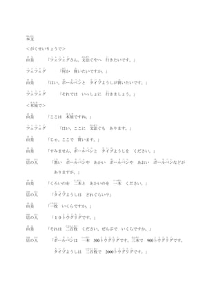 ほんぶん
本文

＜がくせいりょうで＞
ゆ    み          つ ぇ つ ぇ ぐ                ぶんぽう                   い
由美             「ツェツェグさん。文法ぐやへ 行きたいです。」
つ    ぇ つ ぇ ぐ          なに         か
ツェツェグ                 「何か 買いたいですか。」
ゆ    み                 ぼ       る ぺ ん            た   い   ぷ                   か
由美             「はい、ボールペンと                   タイプようしが買いたいです。」
つ    ぇ つ ぇ ぐ                                                    い
ツェツェグ                 「それでは              いっしょに 行きましょう。」
     ほんや
＜本屋で＞
ゆ    み                     ほんや
由美             「ここは 本屋ですね。」
つ    ぇ つ ぇ ぐ                                ぶんぽう
ツェツェグ                 「はい、ここに 文法ぐも                                  あります。」
ゆ    み                               か
由美             「じゃ、ここで 買います。」
ゆ    み                           ぼ       る ぺ ん              た   い   ぷ
由美             「すみません、ボールペンと タイプようしを ください。」
みせ       ひと      くろ        ぼ     る ぺ ん                              ぼ           る   ぺ   ん           ぼ       る   ぺ   ん
店の人             「黒い        ボールペンや                   あかい ボールペンや                                  あおい ボールペンなどが

                 ありますが。」
ゆ    み                           にほん                                    いっぽん
由美             「くろいのを 二本と あかいのを 一本 ください。」
みせ       ひと       た い ぷ
店の人             「タイプようしは どれぐらい？」
ゆ    み         いちまい
由美             「一枚 いくらですか。」
みせ       ひと            と う ぐ り ぐ
店の人             「１０トウグリグです。」
ゆ    み                     にひゃくまい
由美             「それは 二百枚 ください。ぜんぶで いくらですか。」
みせ       ひと       ぼ    る ぺ ん             いっぽん           と       う   ぐ   り   ぐ               さんぼん    と   う   ぐ   り   ぐ
店の人             「ボールペンは 一本 300トウグリグです。三本で 900トウグリグです。
                  た い ぷ                    にひゃくまい                       と   う       ぐ   り   ぐ
                 タイプようしは 二百枚で 2000トウグリグです。」
 