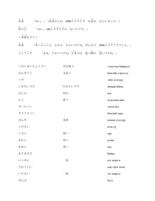 ゆ    み                      ゆ み            と   う   ぐ   り   ぐ    かね
由美             「はい。」（由美さんは               3000トウグリグ お金を はらいました。）
みせ       ひと                  と う ぐ り ぐ
店の人             「はい。100トウグリグの             おつりです。」
     ほんや
＜本屋をでて＞
ゆ    み          ぼ   る ぺ ん                                                 と   う   ぐ   り   ぐ
由美             「ボールペンも            かみも たかいですね。ぜんぶで 2900トウグリグでした。」
つ    ぇ つ ぇ ぐ                               にほん                  もの   たか
ツェツェグ               「ああ、たかいですね。日本では                            食べ物が 高いですね。」



＜がくせいりょうで＞                           学生寮で                                     <оюутны байранд>

ぶんぽうぐ                                文法ぐ                                      бичгийн хэрэгсэл

～や                                                                            -ийн дэлгүүр

いきたいです                               行きたいです                                   явмаар байна

なにか                                  何か                                       юм

かう                                   買う                                       худалдан авах

ボールペン                                                                         тосон бал

タイプようし                                                                        бичгийн цаас

ほんや                                  本屋                                       номын дэлгүүр

ください                                                                          өгнө үү

くろい                                  黒い                                       хар

あかい                                  赤い                                       улаан

あおい                                  青い                                       хөх

ありますが                                                                         байна..

いっぽん                                 一本                                       нэг ширхэг

どれぐらい                                                                         хир зэрэг олон

いちまい                                 一枚                                       нэг ширхэг

ぜんぶ                                                                           бүгд
 