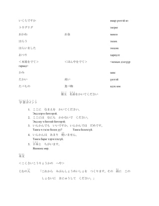 いくらですか                                                   ямар үнэтэй вэ

トウグリグ                                                    төгрөг

おかね                               お金                     мөнгө

はらう                                                      төлөх

はらいました                                                   төлсөн

おつり                                                      хариулт

＜本屋をでて＞                           ＜ほんやをでて＞               <номын дэлгүүр
гараад>

かみ                                                       цаас

たかい                               高い                     үнэтэй

たべもの                              食べ物                    идэх юм
                             だいご   なまえ
                            第五 名前をかいてください
がくしゅう ぽ   い ん と
学 習 ポイント

          1. ここに なまえを かいてください。
             Энд нэрээ бичээрэй.
          2. ここには なにも かかないで ください。
             Энд юу ч битгий бичээрэй.
          3. いんかんでも いいですか。いんかんでは だめです。
             Тамга ч гэсэн болох уу?   Тамга болохгүй.
                             つか
          4. いんかんは あまり 使いません。
             Тамга бараг хэрэглэхгүй.
            にほん
          5. 日本と ちがいます。
             Японоос өөр.
ほんぶん
本文

＜こくさいこうりょうかの              へや＞
       じん                                                       まえ
じむの人              「これから みぶんしょうめいしょを          つくります。その 前に             この

                  しょるいに    きにゅうして ください。」
 
