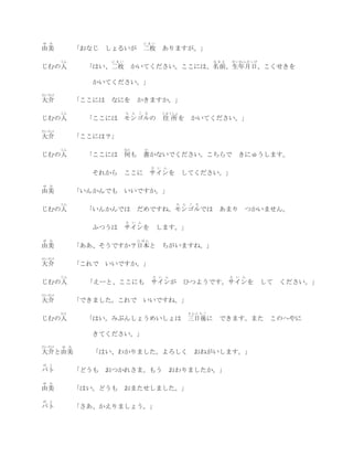 ゆ   み                               にまい
由美            「おなじ しょるいが 二枚 ありますが。」
        じん            にまい                                            なまえ   せいねんがっぴ
じむの人            「はい、二枚 かいてください。ここには、名前、生年月日、こくせきを

                 かいてください。」
だいすけ
大介            「ここには   なにを        かきますか。」
        じん                  も ん ご る             じゅうしょ
じむの人            「ここには モンゴルの                     住 所を         かいてください。」
だいすけ
大介            「ここには？」
        じん                  なに      か
じむの人            「ここには 何も 書かないでください。こちらで                                        きにゅうします。
                                        さ   い   ん
                 それから       ここに サインを してください。」
ゆ   み
由美            「いんかんでも いいですか。」
        じん                                           も   ん   ご   る
じむの人            「いんかんでは          だめですね。モンゴルでは あまり つかいません。
                            さ い ん
                 ふつうは サインを                  します。」
ゆ   み                            にほん
由美            「ああ、そうですか？日本と ちがいますね。」
だいすけ
大介            「これで いいですか。」
        じん                              さ   い    ん                         さ   い   ん
じむの人            「えーと、ここにも               サインが             ひつようです。サインを                   して   ください。」
だいすけ
大介            「できました。これで            いいですね。」
        ひと                                                   さんにちご
じむの人            「はい。みぶんしょうめいしょは 三日後に                                  できます。また このへやに

                 きてください。」
だいすけ    ゆ み
大介と由美           「はい、わかりました。よろしく                                  おねがいします。」
ば   と
バト            「どうも おつかれさま。もう おわりましたか。」
ゆ   み
由美            「はい。どうも おまたせしました。」
ば   と
バト            「さあ、かえりましょう。」
 