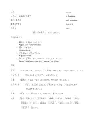 また                                                                                               дахиад

よろしく おねがいします                                                                                     за баярлалаа

おつかれさま                                                                                           сайн ажиллалаа

おまたせする                                                                                           хүлээлгэх

かえる                                                                                              харих
                                       だいろく   な     だ   む
                                       第六 ナーダムは             すばらしいです。
がくしゅう ぽ   い ん と
学 習 ポイント
              けいば
          1. 競馬は すばらしかったです。
             Хурдан морь гайхалтай байлаа.
              うま
          2. 馬が すきです。
             Моринд дуртай.
                                 はし
          3. どれぐらい 走るんですか。
             Хэр давхидаг вэ?
              ば と          こども
          4. バトは 子供の とき、けいばで ゆうしょうしました。
             Бат хүүхэд байхдаа хурдан морь унаад түрүүлж байсан.
ほんぶん
本文
だいすけ                                                    な   だ   む
大介            「きのうは               いい       てんきで、ナーダムも                     ほんとうに                 おもしろかったですね。」
つ   ぇ つ ぇ ぐ
ツェツェグ                    「かんきゃくも おおぜい いましたね。」
ゆ   み              けいば
由美            「競馬が とくに すばらしかったです。なみだが                                                  でました。」
つ   ぇ つ ぇ ぐ                わたし                              こども
ツェツェグ                    「私も           かんどうしました。子供たちは みんな いっしょけんめい

                           がんばりましたね。」
ゆ   み              うま                 はし                                  はし
由美            「馬も よく 走りましたね。どれぐらい 走るんですか。」
ば   と              うま      ねんれい                                 に さ い ば            じゅうご き   ろ   さんさいば           にじゅう き ろ
バト            「馬の 年齢によって ちがいます。二歳場は 十五キロ、三歳場は 二十キロ、
                   よんさいば          にじゅうご き ろ       ご さ い ば   にじゅうはち き           ろ     ろくさいば              き   ろ     たねうま
                   四歳場は 二十五キロ、五歳場は 二十八キロ、六歳場は                                                    三十キロ、種馬は
                   にじゅうご き ろ          はし
                   二十五キロ 走ります。」
 