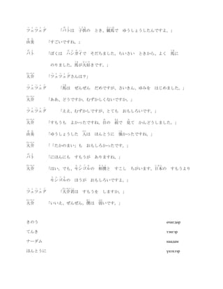 つ   ぇ つ ぇ ぐ         ば と          こども                  けいば
ツェツェグ             「バトは 子供の とき、競馬で                                 ゆうしょうしたんですよ。」
ゆ   み
由美            「すごいですね。」
ば   と                    は ん が い                                                     うま
バト            「ぼくは ハンガイで                    そだちました。ちいさい ときから、よく 馬に
                            うま     だいす
               のりました。馬が大好きです。」
だいすけ           つ ぇ つ ぇ ぐ
大介            「ツェツェグさんは？」
つ   ぇ つ ぇ ぐ         うま
ツェツェグ             「馬は        ぜんぜん だめですが、さいきん、ゆみを はじめました。」
だいすけ
大介            「ああ、どうですか。むずかしくないですか。」
つ   ぇ つ ぇ ぐ
ツェツェグ             「ええ、むずかしですが、とても おもしろいです。」
だいすけ                                              め         まえ        み
大介            「すもうも        よかったですね。目の 前で                              見て かんどうしました。」
ゆ   み                              ひと                            つよ
由美            「ゆうしょうした 人は ほんとうに 強かったですね。」
だいすけ
大介            「「たかのまい」も                おもしろかったです。」
ば   と
バト            「にほんにも すもうが ありますね。」
だいすけ                         も ん ご る          すもう                            にほん
大介            「はい。でも、モンゴルの 相撲と すこし ちがいます。日本の                                         すもうより
               も ん ご る
              モンゴルの          ほうが おもしろいですよ。」
つ   ぇ つ ぇ ぐ         だいすけくん
ツェツェグ             「大介君は すもうを しますか。」
だいすけ                                   ぼく    よわ
大介            「いいえ、ぜんぜん。僕は                   弱いです。」



きのう                                                                                өчигдөр

てんき                                                                                тэнгэр

ナーダム                                                                               наадам

ほんとうに                                                                              үнэхээр
 