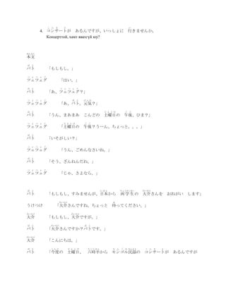 こ ん さ     と                                              い
        4. コンサートが あるんですが、いっしょに 行きませんか。
           Концерттой, хамт явахгүй юу?



ほんぶん
本文
ば   と
バト            「もしもし。」
つ   ぇ つ ぇ ぐ
ツェツェグ                 「はい。」
ば   と                 つ ぇ つ ぇ ぐ
バト            「あ、ツェツェグ？」
つ   ぇ つ ぇ ぐ                    ば と     げんき
ツェツェグ                 「あ、バト。元気？」
ば   と                                            ど よ う び           ご   ご
バト            「うん、まあまあ こんどの 土曜日の 午後、ひま？」
つ   ぇ つ ぇ ぐ             ど よ う び        ご ご
ツェツェグ                 「土曜日の 午後？うーん、ちょっと。。。」
ば   と
バト            「いそがしい？」
つ   ぇ つ ぇ ぐ
ツェツェグ                 「うん、ごめんなさいね。」
ば   と
バト            「そう、ざんねんだね。」
つ   ぇ つ ぇ ぐ
ツェツェグ                 「じゃ、さよなら。」



ば   と                                           にほん            りょうがくせい      だいすけ
バト            「もしもし、すみませんが、日本から                                両 学 生の       大介さんを おねがい します」
                      だいすけ                            ま
うけつけ             「大介さんですね。ちょっと 待ってください。」
だいすけ                           だいすけ
大介            「もしもし、大介ですが。」
ば   と          だいすけ                    ば と
バト            「大介さんですか？バトです。」
だいすけ
大介            「こんにちは。」
ば   と          こんど           ど よ う び    ろくじはん         も    ん   ご   る みんよう    こ   ん   さ   と
バト            「今度の 土曜日、 六時半から モンゴル民謡の コンサートが                                                 あるんですが
 
