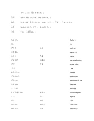 い
         いっしょに 行きませんか。」
だいすけ        い
大介      「はい、行きたいです、いきたいです。」
ば   と            ゆ み       い    さんにん   い
バト      「それでは 由美さんにも 言ってください。三人で 行きましょう。」
だいすけ
大介      「わかりました。どうも ありがとう。」
ば   と       ど よ う び
バト      「じゃ、土曜日に。」



もしもし                                       байна уу

はい                                         за

げんき                       元気               сайн уу

まあまあ                                       яахав дээ

こんど                       今度               дараа

どようび                      土曜日              хагас сайн өдөр

ごご                        午後               үдээс хойш

ひま                                         зав

いそがしい                                      завгүй

ごめんなさい                                     уучлаарай

ざんねん                                       харамсалтай юм

さよなら                                       баяртай

うけつけ                                       жижүүр

りょうがくせい                   両学生              гадаад оюутан

まつ                        待つ               хүлээх

～じ                        ～時               -цаг

～じはん                      ～時半              -цаг хагас

みんよう                      民謡               ардын дуу
 
