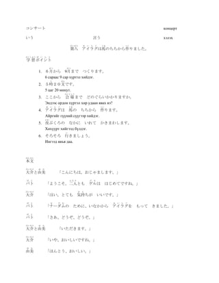 コンサート                                                                                 концерт

いう                                               言う                                   хэлэх
                                    だいはち    あ い ら   ぐ   うま                 つく
                                    第八 アイラグは馬のちちから作りました。
がくしゅう ぽ   い ん と
学 習 ポイント
                がつ              がつ
          1. ６月から 9月まで つくります。
             6 сараас 9 сар хүртэл хийдэг.
                   じ       ぶん
          2. ５時２０文です。
             5 цаг 20 минут.
                             かいじょう
          3. ここから 会 場 まで どのぐらいかかりますか。
             Эндээс ордон хүртэл хир удаан явах вэ?
              あ い ら    ぐ            うま                  つく
          4. アイラグは 馬の ちちから 作ります。
             Айргийг гүүний сүүгээр хийдэг.
              かわ
          5. 皮ぶくろの なかに いれて                              かきまわします。
             Хөхүүрт хийгээд бүлдэг.
                                い
          6. そろそろ 行きましょう。
             Ингээд явъя даа.



ほんぶん
本文
だいすけ    ゆ み
大介と由美                  「こんにちは。おじゃまします。」
ば   と                               ふたり         げ る
バト            「ようこそ。二人とも ゲルは                                 はじめてですね。」
だいすけ                                      き も
大介            「はい。とても 気持ちが                            いいです。」
ば   と              な   だ む                                     あ   い   ら   ぐ
バト            「ナーダムの                     ために、いなかから アイラグを                        もって きました。」
ば   と
バト            「さあ、どうぞ、どうぞ。」
だいすけ    ゆ み
大介と由美                  「いただきます。」
だいすけ
大介            「いや、おいしいですね。」
ゆ   み
由美            「ほんとう、おいしい。」
 