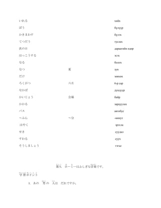 いれる                                                   хийх

ぼう                                                    бүлүүр

かきまわす                                                 бүлэх

てつだう                                                  туслах

次の日                                                   дараагийн өдөр

はっこうする                                                эсэх

なる                                                    болох

なつ                                     夏              зун

だけ                                                    зөвхөн

ろくがつ                                   六月             6-р сар

なかば                                                   дундуур

かいじょう                                  会場             байр

かかる                                                   зарцуулах

バス                                                    автобус

～ふん                                    ～分             -минут

はやく                                                   эртхэн

せき                                                    суудал

すわる                                                   суух

そうしましょう                                               тэгье




                             だいく   ほ       み   おんがく
                             第九 ホーミーはふしぎな音楽です。
がくしゅう ぽ   い ん と
学 習 ポイント
                  おとこ   ひと
          1. あの   男 の 人は       だれですか。
 