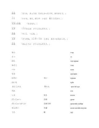 ゆ   み
由美            「どうも きょうは         たのしかったです。ありがとう。」
ば   と                                    き
バト            「いいえ、また、ぼくの いえに 来てください。」
だいすけ    ゆ み
大介と由美                「さよなら。」
だいすけ           ば と
大介            「バトさんは どうしたんだろう。」
ゆ   み
由美            「すこし へんね。」
だいすけ                    こ ん さ   と
大介            「どうだね。コンサートの ときも あちつかなかった。」
ゆ   み
由美            「ほんとうに どうしたんだろう。」



あら                                                 тээр

えっ                                                 ээ

ほら                                                 тэр хардаа

あそこ                                                тэнд

ベル                                                 хонх

なる                                                 дуугарах

はやい                                 早い             хурдан

はいる                                                гүйх

おとこの人                               男の人            эрэгтэй хүн

だれ                                                 хэн

しる                                  知る             мэдэх

げいじゅつ                               芸術             урлаг

げいじゅつがっか                            芸術学科           урлагийн салбар

せんぱい                                先輩             ахлах ангийн оюутан

うた                                  歌              дуу
 