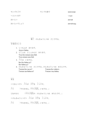 モンゴルごで                                   モンゴル語で                    монголоор

～といいます                                                             ~гэдэг

おいしい                                                               амттай

おいしいでしょう                                                           амттай шүү




                          だいさん
                          第三 けんきゅうしつは どこですか。
がくしゅう ぽ   い ん と
学 習 ポイント

          1. しつもんが あります。
             Асуулт байна.
          2. じしょは としょかんに あります。
             Толь бол номын санд бий.
             Толь номын санд бий.
            ば と
          3. バトは いますか。
             Бат бол байна уу?
             Бат байна уу?
          4. けんきゅうしつは どこですか。けんきゅうしつは あちらです。
             Тэнхим бол хаа вэ?   Тэнхим бол тийшээ.
             Тэнхим хаа байна вэ? Тэнхим тэнд байна.



ほんぶん
本文
                  ば と     ど あ      の っ   く
＜じむしつで＞ バトが              ドアを ノックす。
ば   と                     な ら ん せんせい
バト          「すみません。ナラン先生、いますか。」
                    な ら ん せんせい
じむのひと             「ナラン先生の けんきゅうしつは                       あちらです。」
                        ば と      ど あ         の   っ   く
＜けんきゅうしつで＞ バトが ドアを ノックす。
ば   と                     な ら ん せんせい
バト          「すみません。ナラン先生、いますか。」
 