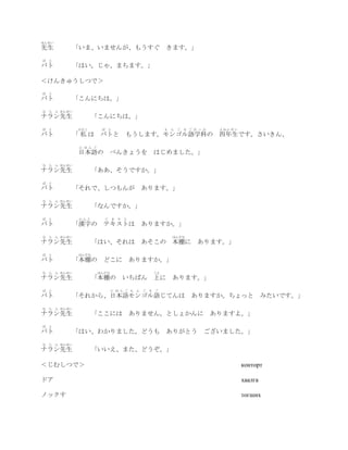 せんせい
先生             「いま、いませんが、もうすぐ きます。」
ば   と
バト             「はい。じゃ、まちます。」

＜けんきゅうしつで＞
ば   と
バト             「こんにちは。」
な   ら ん せんせい
ナラン先生                 「こんにちは。」
ば   と           わたし        ば と                         も   ん   ご   る ご が っ か   よねんせい
バト             「 私 は バトと もうします。モンゴル語学科の 四年生です。さいきん、
                に ほ ん ご
                日本語の べんきょうを はじめました。」
な   ら ん せんせい
ナラン先生                 「ああ、そうですか。」
ば   と
バト             「それで、しつもんが                   あります。」
な   ら ん せんせい
ナラン先生                 「なんですか。」
ば   と           かんじ         て き す と
バト             「漢字の テキストは                   ありますか。」
な   ら ん せんせい                                               ほんだな
ナラン先生                 「はい、それは あそこの 本棚に あります。」
ば   と           ほんだな
バト             「本棚の どこに ありますか。」
な   ら ん せんせい              ほんだな                    うえ
ナラン先生                 「本棚の           いちばん 上に               あります。」
ば   と                            に ほ ん ご も ん ご   る ご
バト             「それから、日本語モンゴル語じてんは                                     ありますか。ちょっと                みたいです。」
な   ら ん せんせい
ナラン先生                 「ここには            ありません。としょかんに ありますよ。」
ば   と
バト             「はい、わかりました。どうも ありがとう                                        ございました。」
な   ら ん せんせい
ナラン先生                 「いいえ、また、どうぞ。」

＜じむしつで＞                                                                                конторт

ドア                                                                                     хаалга

ノックす                                                                                   тогших
 