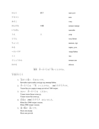 かんじ                                           漢字                                         ханз үсэг

テキスト                                                                                     ном

あそこ                                                                                      тэнд

ほんだな                                          本棚                                         номын тавиур

いちばん                                                                                     хамгийн

うえ                                            上                                          дээр

じてん                                                                                      толь бичиг

ちょっと                                                                                     жаахан, түр

みる                                                                                       харах, үзэх

～たいです                                                                                    -маар байна

ここ                                                                                       энд

としょうかん                                                                                   номын сан

わかる                                                                                      ойлгох
                                    だいよん   ぼ      る   ぺ   ん   いっぽん
                                    第四 ボールペンは一本いくらですか。
がくしゅう ぽ    い ん と
学 習 ポイント
             ぶん          や          い
          1. 文ぽうぐ屋へ 行きたいです。
             Бичгийн хэрэгслийн дэлгүүр лүү явмаар байна.
              ぼ     る ぺ ん          いっぽん                              と   う   ぐ   り   ぐ
          2. ボールペンは 一本 いくらですか。 300トウグリグです。
             Тосон бал нэг ширхэг ямар үнэтэй вэ? 300 төгрөг.
                         ぼ        る ぺ ん
          3. あかい ボールペンを ください。
             Улаан тосон балыг өгнө үү.
             Улаан тосон бал өгнө үү.
              ゆ み                 と う ぐ り ぐ
          4. 由美は 2900トウグリグ はらいました。
             Юми бол 2900 төгрөг төлсөн.
             Юми 2900 төгрөг төлсөн.
              た     もの       たか
          5. 食べ物が 高いです。
             Идэх юм өндөр.
             Идэх юм үнэтэй.
 