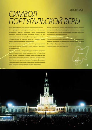 11


                                                                                                                 ФАТИМА
        СИМВОЛ	
        ПОРТУГАЛЬСКОЙ	ВЕРЫ
        Регион Лейрия/Фатима богат многими историческими местами.       Другим естественным мотивом для посещения региона является
        От    природных      достопримечательностей,      включающих    солнце, которым Вы сможете насладиться на ослепительных пляжах
        несравненное   морское    побережье,   минуя   величественные   Сан Педру де Моел и Оссу де Балейа, каждый из которых имеет свои
        монументы, хранящие истории, достойные рассказа, до мест        отличительные черты и достоинства.
        религиозного паломничества, где Вас посетит душевный покой.     Незабываемым станет путешествие по Стекляному пути.
        В Лейрии/Фатиме Вы обретете ценности и получите эмоции,         Посетите так называемый Алтарь мира - Фатиму, где поиск душевного
        которые придадут очарование Вашей поездке.                      комфорта происходит под покровительственным взглядом Святой
        Основным национальным достоянием этого региона является         Девы Марии. Сюда стремятся миллионы паломников, движимые
        монастырь Баталья, включенный в список мирового культурного     пылаемой верой попасть в город мира.
        наследия ЮНЕСКО.
                                                                                                                                LEIRIA
        Любители общения с природой будут неизбежно очарованы
        красотой Натурального парка Серраш де Айре и Кандеейруш,                                                                FÁTIMA
        Серра де Реал, Лерийским сосновым бором. Другими местами,
        представляющими интерес, являются источники минеральных вод
        Монте Реал и геоисторический монумент Пегадаш де Диноссауруш
                                                                                                                           LISBOA
        (Следы динозавров) и несколько открытых для публики подземных
        гротов в Натуральном парке Серраш де Айре и Кандеейруш.
                                                                                                                                            13
 