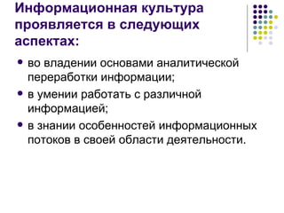Информационная культура  проявляется в следующих аспектах: во владении основами аналитической переработки информации; в умении работать с различной информацией; в знании особенностей информационных потоков в своей области деятельности. 
