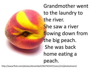 Grandmother went
                                        to the laundry to
                                        the river.
                                        She saw a river
                                        flowing down from
                                        the big peach.
                                         She was back
                                        home eating a
                                        peach.
http://www.flickr.com/photos/darwinbell/362765547/sizes/z/in/photostream/
 