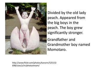 Divided by the old lady
                                 peach. Appeared from
                                 the big boys in the
                                 peach. The boy grew
                                 significantly stronger.
                                 Grandfather and
                                 Grandmother boy named
                                 Momotaro.


http://www.flickr.com/photos/kanonn/525132
698/sizes/z/in/photostream/
 