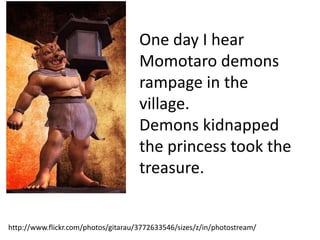 One day I hear
                                     Momotaro demons
                                     rampage in the
                                     village.
                                     Demons kidnapped
                                     the princess took the
                                     treasure.


http://www.flickr.com/photos/gitarau/3772633546/sizes/z/in/photostream/
 
