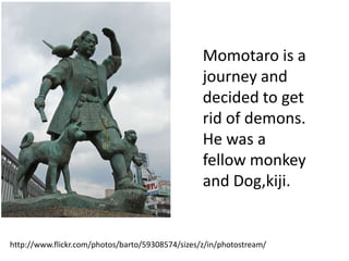 Momotaro is a
                                                  journey and
                                                  decided to get
                                                  rid of demons.
                                                  He was a
                                                  fellow monkey
                                                  and Dog,kiji.


http://www.flickr.com/photos/barto/59308574/sizes/z/in/photostream/
 