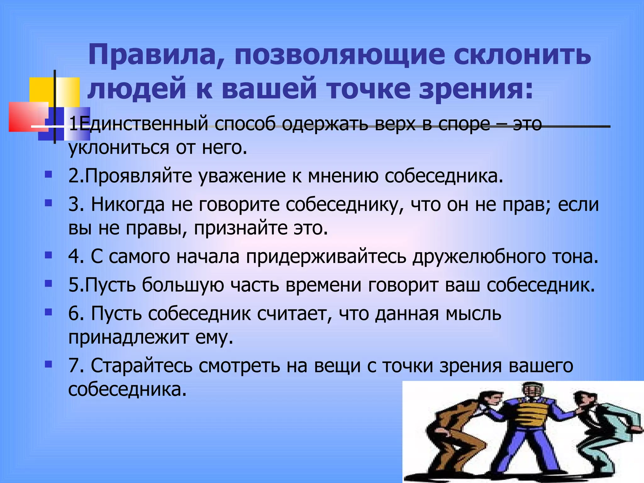 Правила, позволяющие склонить людей к вашей точке зрения: 1Единственный способ одержать верх в споре – это уклониться от него.  2.Проявляйте уважение к мнению собеседника. 3. Никогда не говорите собеседнику, что он не прав; если вы не правы, признайте это. 4. С самого начала придерживайтесь дружелюбного тона. 5.Пусть большую часть времени говорит ваш собеседник. 6. Пусть собеседник считает, что данная мысль принадлежит ему. 7. Старайтесь смотреть на вещи с точки зрения вашего собеседника. 
