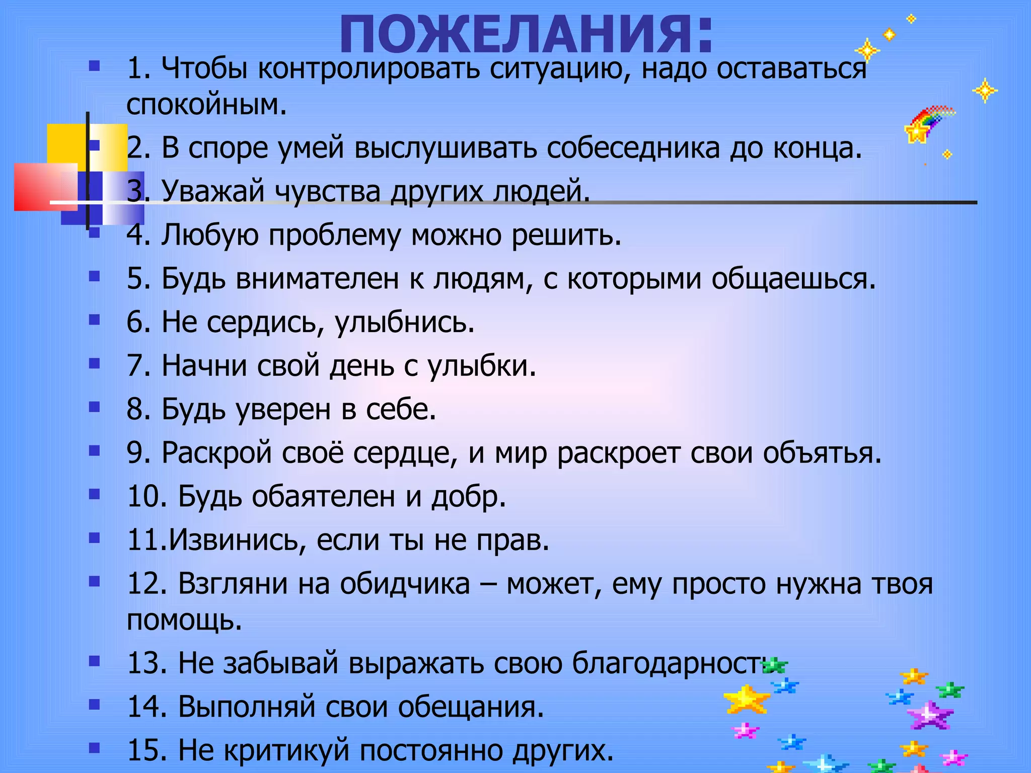 ПОЖЕЛАНИЯ : 1. Чтобы контролировать ситуацию, надо оставаться спокойным. 2. В споре умей выслушивать собеседника до конца. 3. Уважай чувства других людей. 4. Любую проблему можно решить. 5. Будь внимателен к людям, с которыми общаешься. 6. Не сердись, улыбнись. 7. Начни свой день с улыбки. 8. Будь уверен в себе. 9. Раскрой своё сердце, и мир раскроет свои объятья. 10. Будь обаятелен и добр. 11.Извинись, если ты не прав.  12. Взгляни на обидчика – может, ему просто нужна твоя помощь. 13. Не забывай выражать свою благодарность. 14. Выполняй свои обещания. 15. Не критикуй постоянно других. 