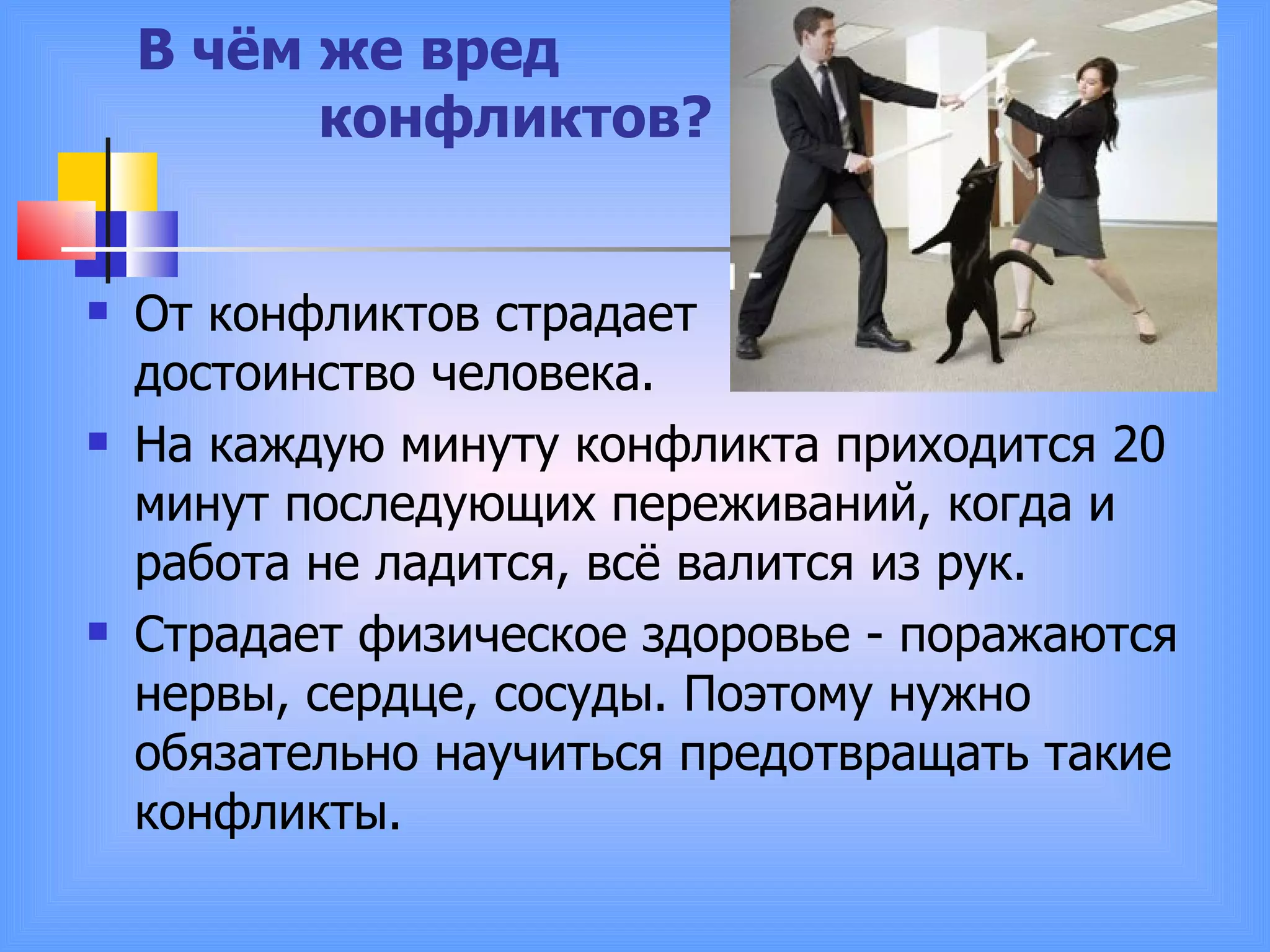   В чём же вред    конфликтов? От конфликтов страдает  достоинство человека.  На каждую минуту конфликта приходится 20 минут последующих переживаний, когда и работа не ладится, всё валится из рук.  Страдает физическое здоровье - поражаются нервы, сердце, сосуды. Поэтому нужно обязательно научиться предотвращать такие конфликты. 