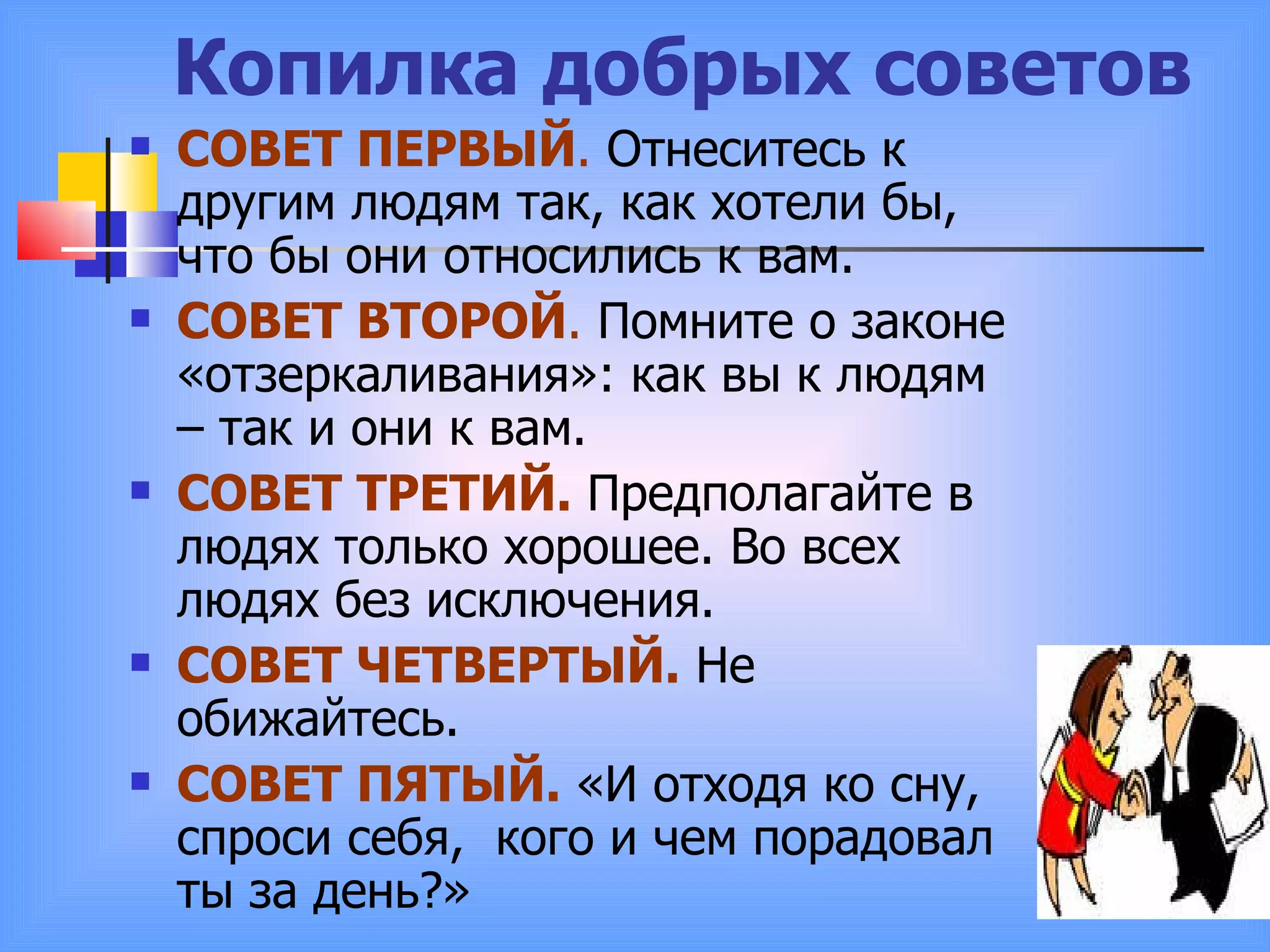 Копилка добрых советов СОВЕТ ПЕРВЫЙ .  Отнеситесь к другим людям так, как хотели бы, что бы они относились к вам. СОВЕТ ВТОРОЙ .  Помните о законе «отзеркаливания»: как вы к людям – так и они к вам.  СОВЕТ ТРЕТИЙ.  Предполагайте в людях только хорошее. Во всех людях без исключения. СОВЕТ ЧЕТВЕРТЫЙ.  Не обижайтесь. СОВЕТ ПЯТЫЙ.  «И отходя ко сну, спроси себя,  кого и чем порадовал ты за день?» 