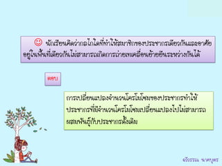  นักเรียนคิดว่ากลไกใดที่ทาให้สมาชิกของประชากรเดียวกันและอาศัย
อยู่ในพื้นที่เดียวกันไม่สามารถเกิดการถ่ายเทเคลื่อนย้ายยีนระหว่างกันได้

         ตอบ

                การเปลี่ยนแปลงจานวนโครโมโซมของประชากรทาให้
                ประชากรทีมีจานวนโครโมโซมเปลี่ยนแปลงไปไม่สามารถ
                            ่
                ผสมพันธุ์กบประชากรดั้งเดิม
                          ั


                                                           ฉวีวรรณ นาคบุตร
 