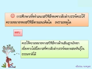 การศึกษาเพื่อจาแนกสปีชีสของซากดึกดาบรรพ์ควรใช้
                             ์
ความหมายของสปีชีส์ตามแนวคิดใด เพราะเหตุใด
     ตอบ

           ควรใช้ความหมายทางสปีชีส์ทางด้านสัณฐานวิทยา
           เนื่องจากไม่มีโอกาสที่ซากดึกดาบรรพ์จะมาผสมพันธุ์ใน
           ธรรมชาติได้

                                                      ฉวีวรรณ นาคบุตร
 