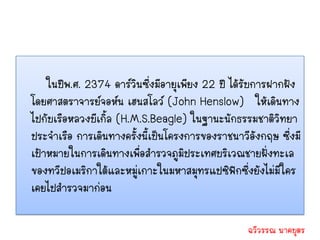 ในปีพ.ศ. 2374 ดาร์วนซึ่งมีอายุเพียง 22 ปี ได้รับการฝากฝัง
                         ิ
โดยศาสตราจารย์จอห์น เฮนสโลว์ (John Henslow) ให้เดินทาง
ไปกับเรือหลวงบีเกิ้ล (H.M.S.Beagle) ในฐานะนักธรรมชาติวิทยา
ประจาเรือ การเดินทางครั้งนี้เป็นโครงการของราชนาวีอังกฤษ ซึ่งมี
เป้าหมายในการเดินทางเพื่อสารวจภูมิประเทศบริเวณชายฝั่งทะเล
ของทวีปอเมริกาใต้และหมู่เกาะในมหาสมุทรแปซิฟกซึ่งยังไม่มีใคร
                                               ิ
เคยไปสารวจมาก่อน

                                                 ฉวีวรรณ นาคบุตร
 