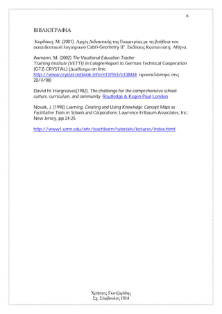 6




          ,   . (2001).
                           Cabri-Geometry ".                           ,        ,

Axmann, . (2002) The Vocational Education Teacher
Training Institute (VETTI) in Cologne Report to German Technical Cooperation
(GTZ-CRYSTAL)                  on line:
http://www.crystal-netbook.info/e137553/e138444
28/4/08)

David H. Hargreaves(1982). The challenge for the comprehensive school
culture, curriculum, and community Routledge & Kegen Paul London

Novak, J. (1998) Learning, Creating and Using Knowledge: Concept Maps as
Facilitative Tools in Schools and Corporations; Lawrence Erlbaum Associates, Inc;
New Jersey, pp 24-25

http://www1.umn.edu/ohr/teachlearn/tutorials/lectures/index.html




                                 .              4
 