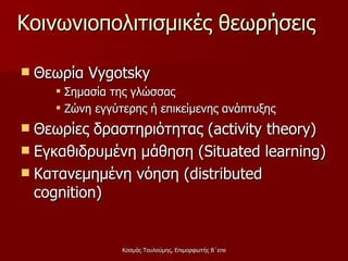 Κοινωνιοπολιτισμικές θεωρήσεις Θεωρία  Vygotsky   Σημασία της γλώσσας Ζώνη εγγύτερης ή επικείμενης ανάπτυξης  Θεωρίες δραστηριότητας ( activity theory) Εγκαθιδρυμένη μάθηση ( Situated learning ) Κατανεμημένη νόηση ( distributed   cognition )  