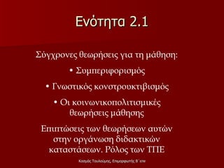 Ενότητα 2.1 Σύγχρονες θεωρήσεις για τη μάθηση: •  Συμπεριφορισμός •  Γνωστικός κονστρουκτιβισμός •  Οι κοινωνικοπολιτισμικές θεωρήσεις μάθησης Επιπτώσεις των θεωρήσεων αυτών στην οργάνωση διδακτικών καταστάσεων. Ρόλος των ΤΠΕ 