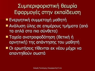 Συμπεριφοριστική θεωρία Εφαρμογές στην εκπαίδευση Ενεργητική συμμετοχή μαθητή Ανάλυση ύλης σε επιμέρους τμήματα (από τα απλά στα πιο σύνθετα) Ταχεία ανατροφοδότηση (θετική ή αρνητική) της απάντησης του μαθητή Οι ερωτήσεις τίθενται εκ νέου μέχρι να απαντηθούν σωστά 