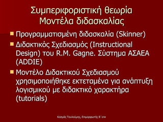 Συμπεριφοριστική θεωρία Μοντέλα διδασκαλίας Προγραμματισμένη διδασκαλία ( Skinner) Διδακτικός Σχεδιασμός ( Instructional Design ) του  R.M. Gagne . Σύστημα ΑΣΑΕΑ  (ADDIE) Μοντέλο Διδακτικού Σχεδιασμού χρησιμοποιήθηκε εκτεταμένα για ανάπτυξη λογισμικού με διδακτικό χαρακτήρα ( tutorials)  