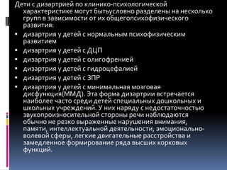 Дети с дизартрией по клинико-психологической
  характеристике могут бытьусловно разделены на несколько
  групп в зависимости от их общегопсихофизического
  развития:
 дизартрия у детей с нормальным психофизическим
  развитием
 дизартрия у детей с ДЦП
 дизартрия у детей с олигофренией
 дизартрия у детей с гидроцефалией
 дизартрия у детей с ЗПР
 дизартрия у детей с минимальная мозговая
  дисфункция(ММД). Эта форма дизартрии встречается
  наиболее часто среди детей специальных дошкольных и
  школьных учреждений. У них наряду с недостаточностью
  звукопроизносительной стороны речи наблюдаются
  обычно не резко выраженные нарушения внимания,
  памяти, интеллектуальной деятельности, эмоционально-
  волевой сферы, легкие двигательные расстройства и
  замедленное формирование ряда высших корковых
  функций.
 