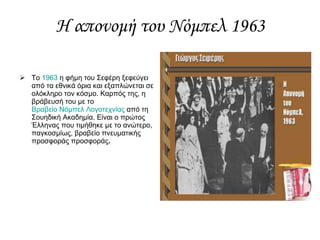 Η απονομή του Νόμπελ 1963 Το  1963  η φήμη του Σεφέρη ξεφεύγει από τα εθνικά όρια και εξαπλώνεται σε ολόκληρο τον κόσμο. Καρπός της, η βράβευσή του με το  Βραβείο Νόμπελ Λογοτεχνίας  από τη Σουηδική Ακαδημία. Είναι ο πρώτος Έλληνας που τιμήθηκε με το ανώτερο, παγκοσμίως, βραβείο πνευματικής προσφοράς προσφοράς . 