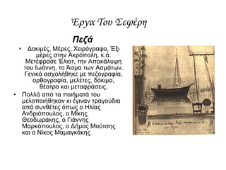 Πεζά Δοκιμές, Μέρες, Χειρόγραφο, Έξι μέρες στην Ακρόπολη, κ.ά. Μετέφρασε Έλιοτ, την Αποκάλυψη του Ιωάννη, το Άσμα των Ασμάτων. Γενικά ασχολήθηκε με πεζογραφία, ορθογραφία, μελέτες, δόκιμα, θέατρο και μεταφράσεις. Πολλά από τα ποιήματά του μελοποιήθηκαν κι έγιναν τραγούδια από συνθέτες όπως ο Ηλίας Ανδριόπουλος, ο Μίκης Θεοδωράκης, ο Γιάννης Μαρκόπουλος, ο Δήμος Μούτσης και ο Νίκος Μαμαγκάκης Έργα Του Σεφέρη  