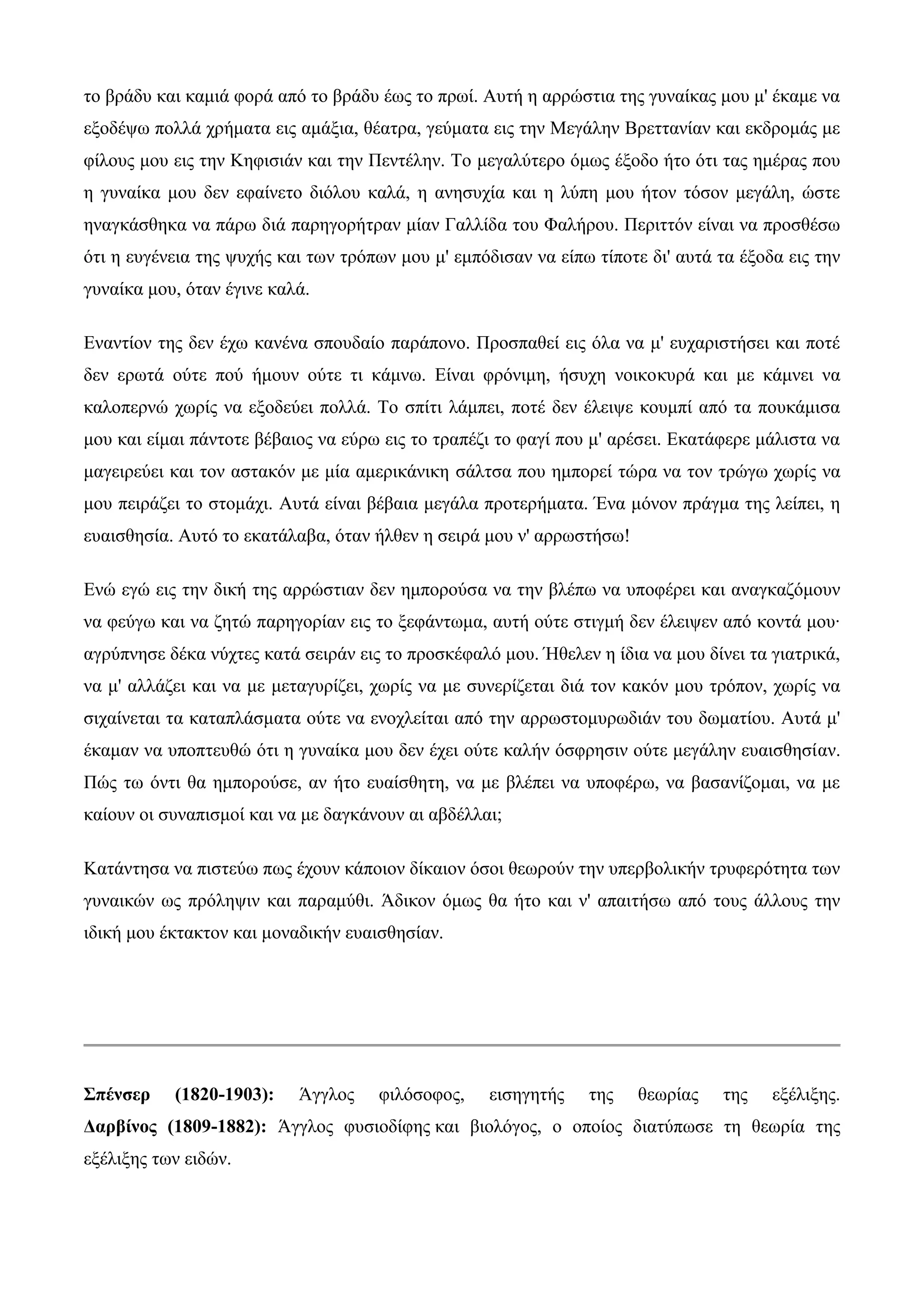 ην βξάδπ θαη θακηά θνξά από ην βξάδπ έσο ην πξσί. Απηή ε αξξώζηηα ηεο γπλαίθαο κνπ κ' έθακε λα
εμνδέςσ πνιιά ρξήκαηα εηο ακάμηα, ζέαηξα, γεύκαηα εηο ηελ Μεγάιελ Βξεηηαλίαλ θαη εθδξνκάο κε
θίινπο κνπ εηο ηελ Κεθηζηάλ θαη ηελ Πεληέιελ. Σν κεγαιύηεξν όκσο έμνδν ήην όηη ηαο εκέξαο πνπ
ε γπλαίθα κνπ δελ εθαίλεην δηόινπ θαιά, ε αλεζπρία θαη ε ιύπε κνπ ήηνλ ηόζνλ κεγάιε, ώζηε
ελαγθάζζεθα λα πάξσ δηά παξεγνξήηξαλ κίαλ Γαιιίδα ηνπ Φαιήξνπ. Πεξηηηόλ είλαη λα πξνζζέζσ
όηη ε επγέλεηα ηεο ςπρήο θαη ησλ ηξόπσλ κνπ κ' εκπόδηζαλ λα είπσ ηίπνηε δη' απηά ηα έμνδα εηο ηελ
γπλαίθα κνπ, όηαλ έγηλε θαιά.

Δλαληίνλ ηεο δελ έρσ θαλέλα ζπνπδαίν παξάπνλν. Πξνζπαζεί εηο όια λα κ' επραξηζηήζεη θαη πνηέ
δελ εξσηά νύηε πνύ ήκνπλ νύηε ηη θάκλσ. Δίλαη θξόληκε, ήζπρε λνηθνθπξά θαη κε θάκλεη λα
θαινπεξλώ ρσξίο λα εμνδεύεη πνιιά. Σν ζπίηη ιάκπεη, πνηέ δελ έιεηςε θνπκπί από ηα πνπθάκηζα
κνπ θαη είκαη πάληνηε βέβαηνο λα εύξσ εηο ην ηξαπέδη ην θαγί πνπ κ' αξέζεη. Δθαηάθεξε κάιηζηα λα
καγεηξεύεη θαη ηνλ αζηαθόλ κε κία ακεξηθάληθε ζάιηζα πνπ εκπνξεί ηώξα λα ηνλ ηξώγσ ρσξίο λα
κνπ πεηξάδεη ην ζηνκάρη. Απηά είλαη βέβαηα κεγάια πξνηεξήκαηα. Έλα κόλνλ πξάγκα ηεο ιείπεη, ε
επαηζζεζία. Απηό ην εθαηάιαβα, όηαλ ήιζελ ε ζεηξά κνπ λ' αξξσζηήζσ!

Δλώ εγώ εηο ηελ δηθή ηεο αξξώζηηαλ δελ εκπνξνύζα λα ηελ βιέπσ λα ππνθέξεη θαη αλαγθαδόκνπλ
λα θεύγσ θαη λα δεηώ παξεγνξίαλ εηο ην μεθάλησκα, απηή νύηε ζηηγκή δελ έιεηςελ από θνληά κνπ·
αγξύπλεζε δέθα λύρηεο θαηά ζεηξάλ εηο ην πξνζθέθαιό κνπ. Ήζειελ ε ίδηα λα κνπ δίλεη ηα γηαηξηθά,
λα κ' αιιάδεη θαη λα κε κεηαγπξίδεη, ρσξίο λα κε ζπλεξίδεηαη δηά ηνλ θαθόλ κνπ ηξόπνλ, ρσξίο λα
ζηραίλεηαη ηα θαηαπιάζκαηα νύηε λα ελνριείηαη από ηελ αξξσζηνκπξσδηάλ ηνπ δσκαηίνπ. Απηά κ'
έθακαλ λα ππνπηεπζώ όηη ε γπλαίθα κνπ δελ έρεη νύηε θαιήλ όζθξεζηλ νύηε κεγάιελ επαηζζεζίαλ.
Πώο ησ όληη ζα εκπνξνύζε, αλ ήην επαίζζεηε, λα κε βιέπεη λα ππνθέξσ, λα βαζαλίδνκαη, λα κε
θαίνπλ νη ζπλαπηζκνί θαη λα κε δαγθάλνπλ αη αβδέιιαη;

Καηάληεζα λα πηζηεύσ πσο έρνπλ θάπνηνλ δίθαηνλ όζνη ζεσξνύλ ηελ ππεξβνιηθήλ ηξπθεξόηεηα ησλ
γπλαηθώλ σο πξόιεςηλ θαη παξακύζη. Άδηθνλ όκσο ζα ήην θαη λ' απαηηήζσ από ηνπο άιινπο ηελ
ηδηθή κνπ έθηαθηνλ θαη κνλαδηθήλ επαηζζεζίαλ.




Σπένσερ    (1820-1903):    Άγγινο    θηιόζνθνο,    εηζεγεηήο    ηεο    ζεσξίαο   ηεο    εμέιημεο.
Δαρβίνος (1809-1882): Άγγινο θπζηνδίθεο θαη βηνιόγνο, ν νπνίνο δηαηύπσζε ηε ζεσξία ηεο
εμέιημεο ησλ εηδώλ.
 