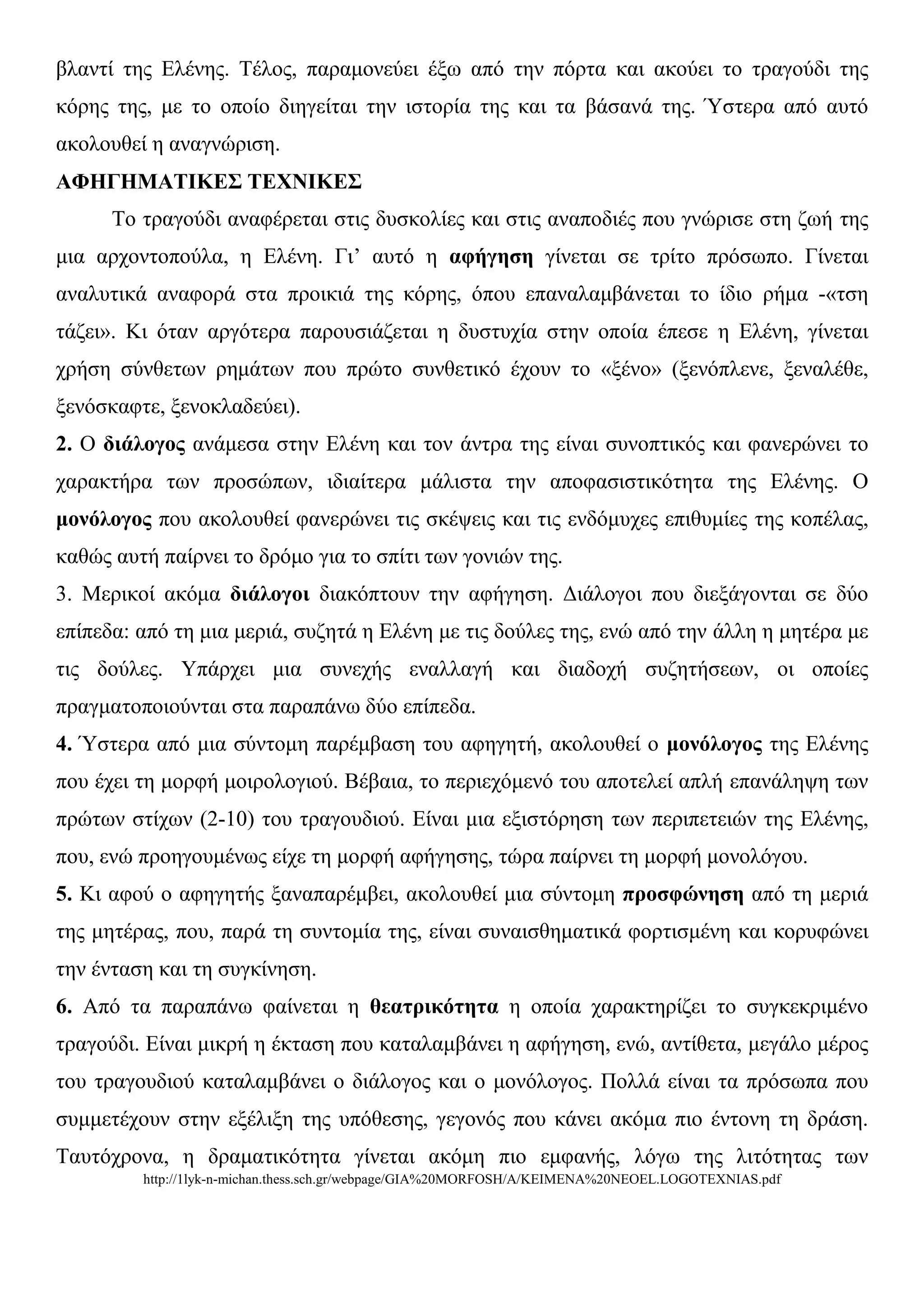 βιαληί ηεο Διέλεο. Τέινο, παξακνλεύεη έμσ από ηελ πόξηα θαη αθνύεη ην ηξαγνύδη ηεο
θόξεο ηεο, κε ην νπνίν δηεγείηαη ηελ ηζηνξία ηεο θαη ηα βάζαλά ηεο. Ύζηεξα από απηό
αθνινπζεί ε αλαγλώξηζε.
ΑΦΗΓΗΜΑΣΙΚΕ΢ ΣΕΥΝΙΚΕ΢
      Τν ηξαγνύδη αλαθέξεηαη ζηηο δπζθνιίεο θαη ζηηο αλαπνδηέο πνπ γλώξηζε ζηε δσή ηεο
κηα αξρνληνπνύια, ε Διέλε. Γη’ απηό ε αθήγεζε γίλεηαη ζε ηξίην πξόζσπν. Γίλεηαη
αλαιπηηθά αλαθνξά ζηα πξνηθηά ηεο θόξεο, όπνπ επαλαιακβάλεηαη ην ίδην ξήκα -«ηζε
ηάδεη». Κη όηαλ αξγόηεξα παξνπζηάδεηαη ε δπζηπρία ζηελ νπνία έπεζε ε Διέλε, γίλεηαη
ρξήζε ζύλζεησλ ξεκάησλ πνπ πξώην ζπλζεηηθό έρνπλ ην «μέλν» (μελόπιελε, μελαιέζε,
μελόζθαθηε, μελνθιαδεύεη).
2. Ο δηάινγνο αλάκεζα ζηελ Διέλε θαη ηνλ άληξα ηεο είλαη ζπλνπηηθόο θαη θαλεξώλεη ην
ραξαθηήξα ησλ πξνζώπσλ, ηδηαίηεξα κάιηζηα ηελ απνθαζηζηηθόηεηα ηεο Διέλεο. Ο
κνλόινγνο πνπ αθνινπζεί θαλεξώλεη ηηο ζθέςεηο θαη ηηο ελδόκπρεο επηζπκίεο ηεο θνπέιαο,
θαζώο απηή παίξλεη ην δξόκν γηα ην ζπίηη ησλ γνληώλ ηεο.
3. Μεξηθνί αθόκα δηάινγνη δηαθόπηνπλ ηελ αθήγεζε. Γηάινγνη πνπ δηεμάγνληαη ζε δύν
επίπεδα: από ηε κηα κεξηά, ζπδεηά ε Διέλε κε ηηο δνύιεο ηεο, ελώ από ηελ άιιε ε κεηέξα κε
ηηο δνύιεο. Υπάξρεη κηα ζπλερήο ελαιιαγή θαη δηαδνρή ζπδεηήζεσλ, νη νπνίεο
πξαγκαηνπνηνύληαη ζηα παξαπάλσ δύν επίπεδα.
4. Ύζηεξα από κηα ζύληνκε παξέκβαζε ηνπ αθεγεηή, αθνινπζεί ν κνλόινγνο ηεο Διέλεο
πνπ έρεη ηε κνξθή κνηξνινγηνύ. Βέβαηα, ην πεξηερόκελό ηνπ απνηειεί απιή επαλάιεςε ησλ
πξώησλ ζηίρσλ (2-10) ηνπ ηξαγνπδηνύ. Δίλαη κηα εμηζηόξεζε ησλ πεξηπεηεηώλ ηεο Διέλεο,
πνπ, ελώ πξνεγνπκέλσο είρε ηε κνξθή αθήγεζεο, ηώξα παίξλεη ηε κνξθή κνλνιόγνπ.
5. Κη αθνύ ν αθεγεηήο μαλαπαξέκβεη, αθνινπζεί κηα ζύληνκε πξνζθώλεζε από ηε κεξηά
ηεο κεηέξαο, πνπ, παξά ηε ζπληνκία ηεο, είλαη ζπλαηζζεκαηηθά θνξηηζκέλε θαη θνξπθώλεη
ηελ έληαζε θαη ηε ζπγθίλεζε.
6. Από ηα παξαπάλσ θαίλεηαη ε ζεαηξηθόηεηα ε νπνία ραξαθηεξίδεη ην ζπγθεθξηκέλν
ηξαγνύδη. Δίλαη κηθξή ε έθηαζε πνπ θαηαιακβάλεη ε αθήγεζε, ελώ, αληίζεηα, κεγάιν κέξνο
ηνπ ηξαγνπδηνύ θαηαιακβάλεη ν δηάινγνο θαη ν κνλόινγνο. Πνιιά είλαη ηα πξόζσπα πνπ
ζπκκεηέρνπλ ζηελ εμέιημε ηεο ππόζεζεο, γεγνλόο πνπ θάλεη αθόκα πην έληνλε ηε δξάζε.
Ταπηόρξνλα, ε δξακαηηθόηεηα γίλεηαη αθόκε πην εκθαλήο, ιόγσ ηεο ιηηόηεηαο ησλ
         http://1lyk-n-michan.thess.sch.gr/webpage/GIA%20MORFOSH/A/KEIMENA%20NEOEL.LOGOTEXNIAS.pdf
 