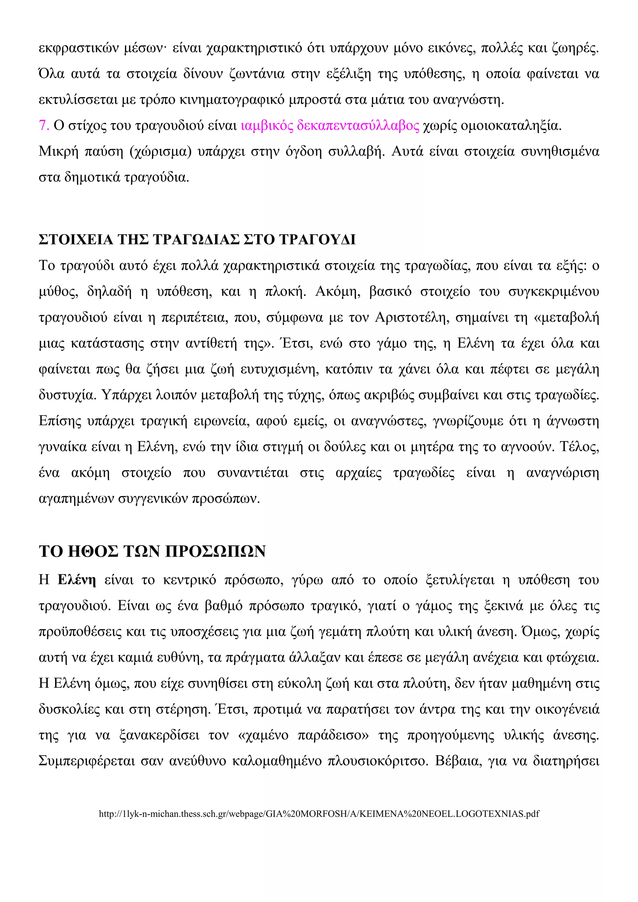 εθθξαζηηθώλ κέζσλ· είλαη ραξαθηεξηζηηθό όηη ππάξρνπλ κόλν εηθόλεο, πνιιέο θαη δσεξέο.
Όια απηά ηα ζηνηρεία δίλνπλ δσληάληα ζηελ εμέιημε ηεο ππόζεζεο, ε νπνία θαίλεηαη λα
εθηπιίζζεηαη κε ηξόπν θηλεκαηνγξαθηθό κπξνζηά ζηα κάηηα ηνπ αλαγλώζηε.
7. Ο ζηίρνο ηνπ ηξαγνπδηνύ είλαη ηακβηθόο δεθαπεληαζύιιαβνο ρσξίο νκνηνθαηαιεμία.
Μηθξή παύζε (ρώξηζκα) ππάξρεη ζηελ όγδνε ζπιιαβή. Απηά είλαη ζηνηρεία ζπλεζηζκέλα
ζηα δεκνηηθά ηξαγνύδηα.



΢ΣΟΙΥΕΙΑ ΣΗ΢ ΣΡΑΓΩΔΙΑ΢ ΢ΣΟ ΣΡΑΓΟΤΔΙ
Τν ηξαγνύδη απηό έρεη πνιιά ραξαθηεξηζηηθά ζηνηρεία ηεο ηξαγσδίαο, πνπ είλαη ηα εμήο: ν
κύζνο, δειαδή ε ππόζεζε, θαη ε πινθή. Αθόκε, βαζηθό ζηνηρείν ηνπ ζπγθεθξηκέλνπ
ηξαγνπδηνύ είλαη ε πεξηπέηεηα, πνπ, ζύκθσλα κε ηνλ Αξηζηνηέιε, ζεκαίλεη ηε «κεηαβνιή
κηαο θαηάζηαζεο ζηελ αληίζεηή ηεο». Έηζη, ελώ ζην γάκν ηεο, ε Διέλε ηα έρεη όια θαη
θαίλεηαη πσο ζα δήζεη κηα δσή επηπρηζκέλε, θαηόπηλ ηα ράλεη όια θαη πέθηεη ζε κεγάιε
δπζηπρία. Υπάξρεη ινηπόλ κεηαβνιή ηεο ηύρεο, όπσο αθξηβώο ζπκβαίλεη θαη ζηηο ηξαγσδίεο.
Δπίζεο ππάξρεη ηξαγηθή εηξσλεία, αθνύ εκείο, νη αλαγλώζηεο, γλσξίδνπκε όηη ε άγλσζηε
γπλαίθα είλαη ε Διέλε, ελώ ηελ ίδηα ζηηγκή νη δνύιεο θαη νη κεηέξα ηεο ην αγλννύλ. Τέινο,
έλα αθόκε ζηνηρείν πνπ ζπλαληηέηαη ζηηο αξραίεο ηξαγσδίεο είλαη ε αλαγλώξηζε
αγαπεκέλσλ ζπγγεληθώλ πξνζώπσλ.


ΣΟ ΗΘΟ΢ ΣΩΝ ΠΡΟ΢ΩΠΩΝ
Η Ειέλε είλαη ην θεληξηθό πξόζσπν, γύξσ από ην νπνίν μεηπιίγεηαη ε ππόζεζε ηνπ
ηξαγνπδηνύ. Δίλαη σο έλα βαζκό πξόζσπν ηξαγηθό, γηαηί ν γάκνο ηεο μεθηλά κε όιεο ηηο
πξνϋπνζέζεηο θαη ηηο ππνζρέζεηο γηα κηα δσή γεκάηε πινύηε θαη πιηθή άλεζε. Όκσο, ρσξίο
απηή λα έρεη θακηά επζύλε, ηα πξάγκαηα άιιαμαλ θαη έπεζε ζε κεγάιε αλέρεηα θαη θηώρεηα.
Η Διέλε όκσο, πνπ είρε ζπλεζίζεη ζηε εύθνιε δσή θαη ζηα πινύηε, δελ ήηαλ καζεκέλε ζηηο
δπζθνιίεο θαη ζηε ζηέξεζε. Έηζη, πξνηηκά λα παξαηήζεη ηνλ άληξα ηεο θαη ηελ νηθνγέλεηά
ηεο γηα λα μαλαθεξδίζεη ηνλ «ρακέλν παξάδεηζν» ηεο πξνεγνύκελεο πιηθήο άλεζεο.
Σπκπεξηθέξεηαη ζαλ αλεύζπλν θαινκαζεκέλν πινπζηνθόξηηζν. Βέβαηα, γηα λα δηαηεξήζεη


         http://1lyk-n-michan.thess.sch.gr/webpage/GIA%20MORFOSH/A/KEIMENA%20NEOEL.LOGOTEXNIAS.pdf
 