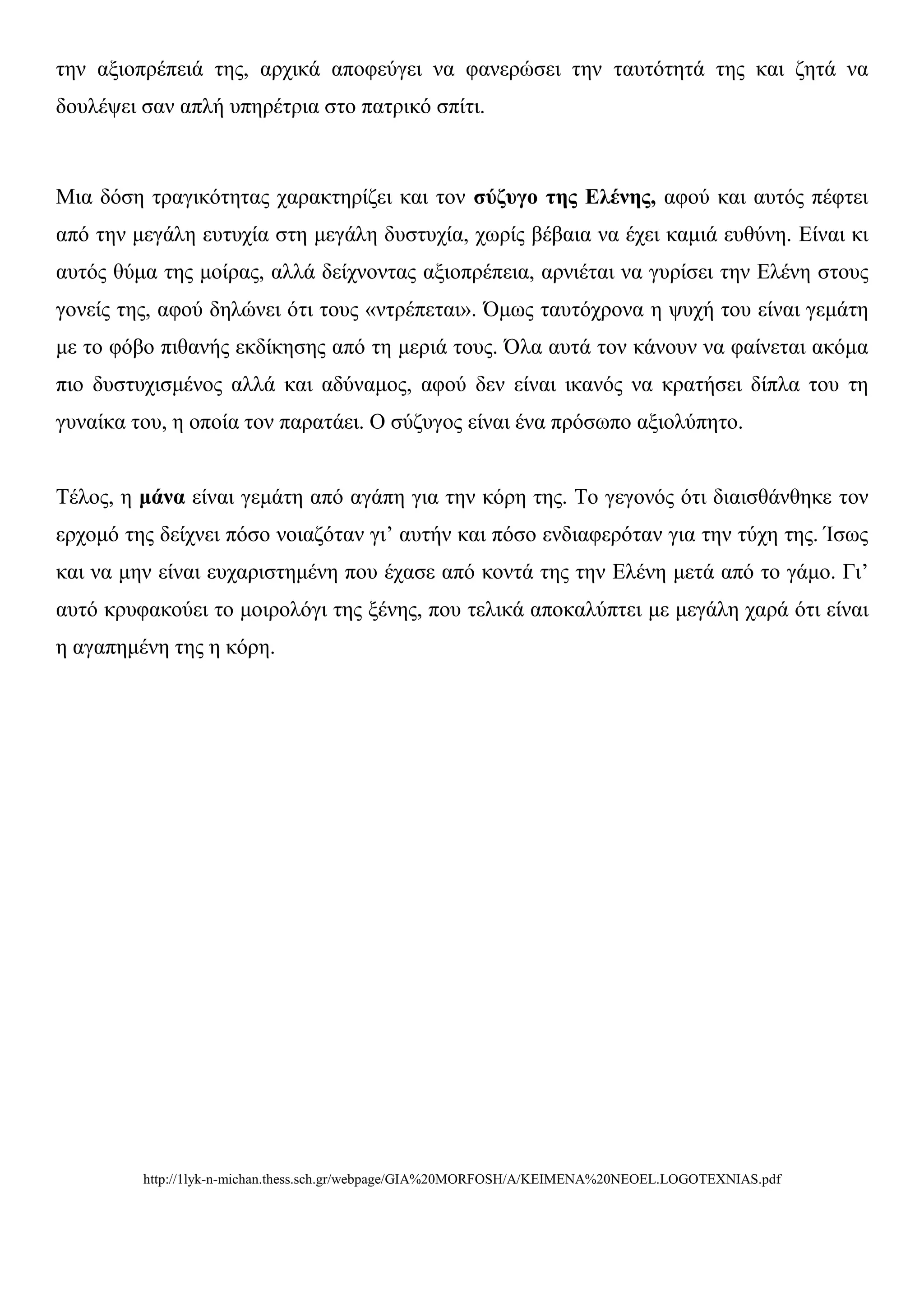 ηελ αμηνπξέπεηά ηεο, αξρηθά απνθεύγεη λα θαλεξώζεη ηελ ηαπηόηεηά ηεο θαη δεηά λα
δνπιέςεη ζαλ απιή ππεξέηξηα ζην παηξηθό ζπίηη.



Μηα δόζε ηξαγηθόηεηαο ραξαθηεξίδεη θαη ηνλ ζύδπγν ηεο Ειέλεο, αθνύ θαη απηόο πέθηεη
από ηελ κεγάιε επηπρία ζηε κεγάιε δπζηπρία, ρσξίο βέβαηα λα έρεη θακηά επζύλε. Δίλαη θη
απηόο ζύκα ηεο κνίξαο, αιιά δείρλνληαο αμηνπξέπεηα, αξληέηαη λα γπξίζεη ηελ Διέλε ζηνπο
γνλείο ηεο, αθνύ δειώλεη όηη ηνπο «ληξέπεηαη». Όκσο ηαπηόρξνλα ε ςπρή ηνπ είλαη γεκάηε
κε ην θόβν πηζαλήο εθδίθεζεο από ηε κεξηά ηνπο. Όια απηά ηνλ θάλνπλ λα θαίλεηαη αθόκα
πην δπζηπρηζκέλνο αιιά θαη αδύλακνο, αθνύ δελ είλαη ηθαλόο λα θξαηήζεη δίπια ηνπ ηε
γπλαίθα ηνπ, ε νπνία ηνλ παξαηάεη. Ο ζύδπγνο είλαη έλα πξόζσπν αμηνιύπεην.


Τέινο, ε κάλα είλαη γεκάηε από αγάπε γηα ηελ θόξε ηεο. Τν γεγνλόο όηη δηαηζζάλζεθε ηνλ
εξρνκό ηεο δείρλεη πόζν λνηαδόηαλ γη’ απηήλ θαη πόζν ελδηαθεξόηαλ γηα ηελ ηύρε ηεο. Ίζσο
θαη λα κελ είλαη επραξηζηεκέλε πνπ έραζε από θνληά ηεο ηελ Διέλε κεηά από ην γάκν. Γη’
απηό θξπθαθνύεη ην κνηξνιόγη ηεο μέλεο, πνπ ηειηθά απνθαιύπηεη κε κεγάιε ραξά όηη είλαη
ε αγαπεκέλε ηεο ε θόξε.




         http://1lyk-n-michan.thess.sch.gr/webpage/GIA%20MORFOSH/A/KEIMENA%20NEOEL.LOGOTEXNIAS.pdf
 